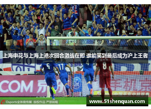 上海申花与上海上港次回合激战在即 谁能笑到最后成为沪上王者